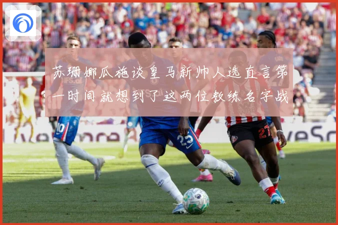 苏珊娜瓜施谈皇马新帅人选直言第一时间就想到了这两位教练名字战术观察-深度解析