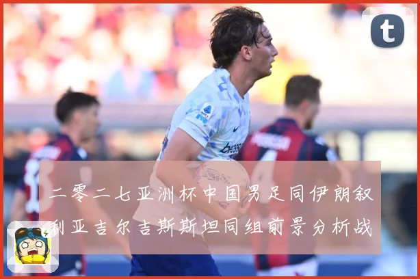 二零二七亚洲杯中国男足同伊朗叙利亚吉尔吉斯斯坦同组前景分析战术观察-深度解析