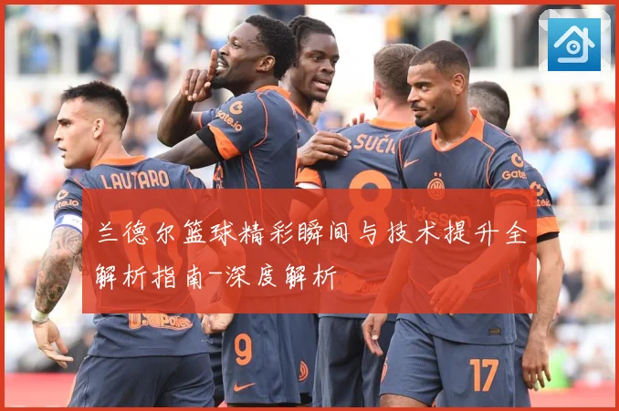 兰德尔篮球精彩瞬间与技术提升全解析指南-深度解析
