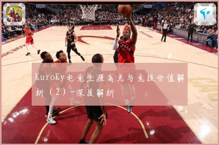 KuroKy电竞生涯高光与竞技价值解析（2）-深度解析