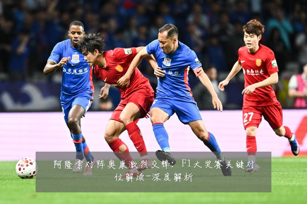阿隆索对阵奥康激烈交锋:F1大奖赛关键对位解读-深度解析